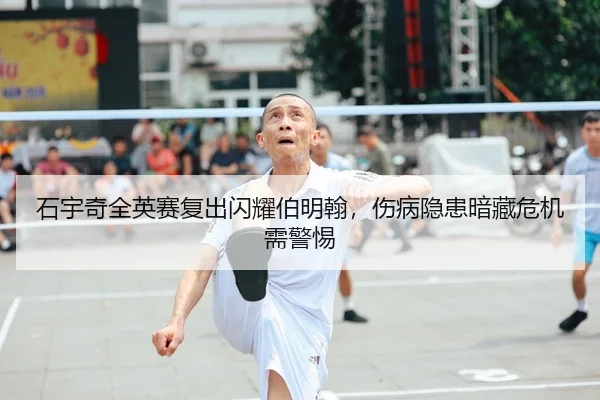 石宇奇全英赛复出闪耀伯明翰，伤病隐患暗藏危机需警惕