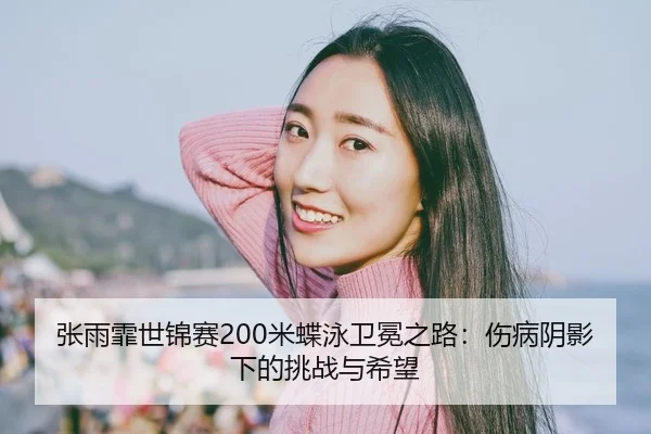 张雨霏世锦赛200米蝶泳卫冕之路：伤病阴影下的挑战与希望