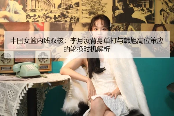 中国女篮内线双核：李月汝背身单打与韩旭高位策应的轮换时机解析