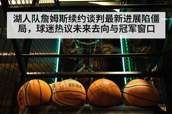 湖人队詹姆斯续约谈判最新进展陷僵局，球迷热议未来去向与冠军窗口