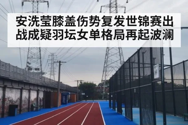 安洗莹膝盖伤势复发世锦赛出战成疑羽坛女单格局再起波澜