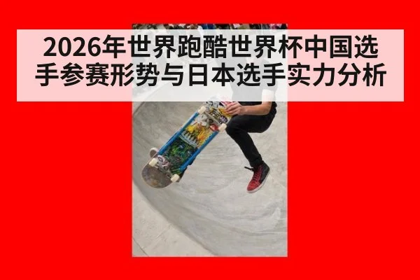 2026年世界跑酷世界杯中国选手参赛形势与日本选手实力分析